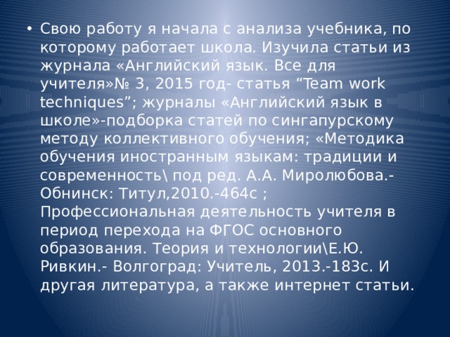 Свою работу я начала с анализа учебника, по которому работает школа. Изучила статьи из журнала «Английский язык. Все для учителя»№ 3, 2015 год- статья “Team work techniques”; журналы «Английский язык в школе»-подборка статей по сингапурскому методу коллективного обучения; «Методика обучения иностранным языкам: традиции и современность\ под ред. А.А. Миролюбова.-Обнинск: Титул,2010.-464с ; Профессиональная деятельность учителя в период перехода на ФГОС основного образования. Теория и технологии\Е.Ю. Ривкин.- Волгоград: Учитель, 2013.-183с. И другая литература, а также интернет статьи. 