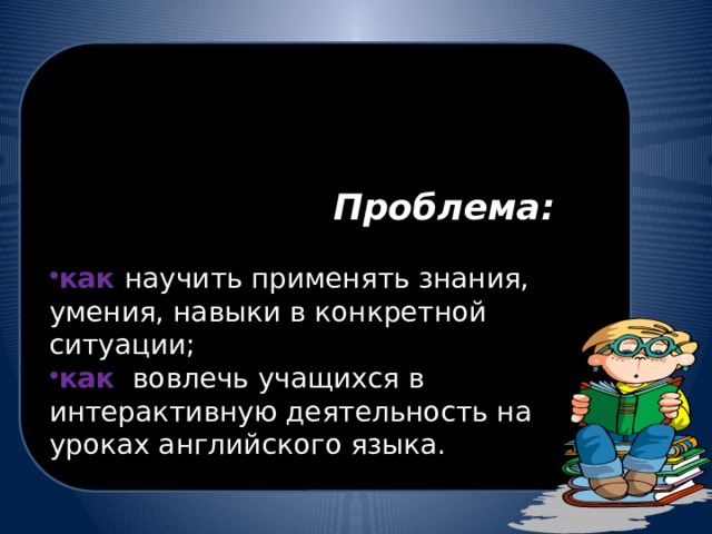   Проблема: как научить применять знания, умения, навыки в конкретной ситуации; как вовлечь учащихся в интерактивную деятельность на уроках английского языка. 
