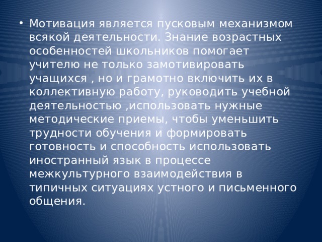 Мотивация является пусковым механизмом всякой деятельности. Знание возрастных особенностей школьников помогает учителю не только замотивировать учащихся , но и грамотно включить их в коллективную работу, руководить учебной деятельностью ,использовать нужные методические приемы, чтобы уменьшить трудности обучения и формировать готовность и способность использовать иностранный язык в процессе межкультурного взаимодействия в типичных ситуациях устного и письменного общения.   