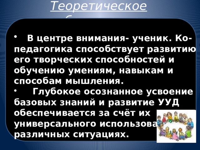 Теоретическое обоснование  В центре внимания- ученик. Ко-педагогика способствует развитию его творческих способностей и обучению умениям, навыкам и способам мышления.  Глубокое осознанное усвоение базовых знаний и развитие УУД обеспечивается за счёт их универсального использования в различных ситуациях. 
