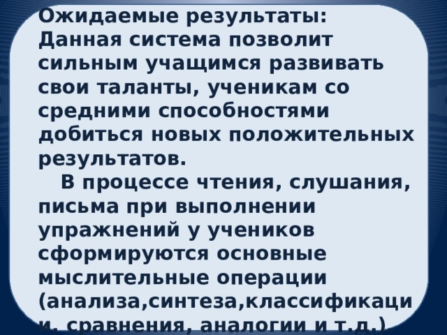 Ожидаемые результаты: Данная система позволит сильным учащимся развивать свои таланты, ученикам со средними способностями добиться новых положительных результатов.  В процессе чтения, слушания, письма при выполнении упражнений у учеников сформируются основные мыслительные операции (анализа,синтеза,классификации, сравнения, аналогии и т.д.). Будут развиваться такие качества как сотрудничество, ответственность, доброжелательность 