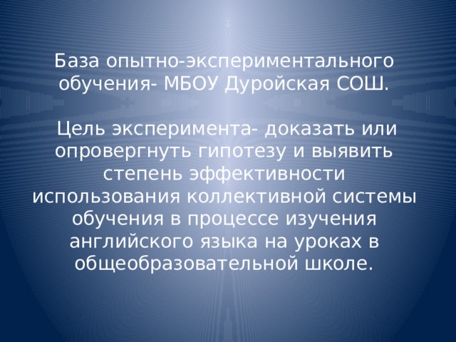  База опытно-экспериментального обучения- МБОУ Дуройская СОШ.   Цель эксперимента- доказать или опровергнуть гипотезу и выявить степень эффективности использования коллективной системы обучения в процессе изучения английского языка на уроках в общеобразовательной школе.    
