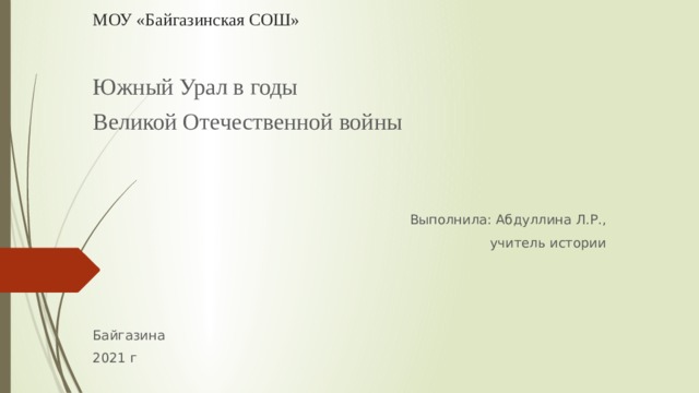 МОУ «Байгазинская СОШ»   Южный Урал в годы Великой Отечественной войны Выполнила: Абдуллина Л.Р., учитель истории Байгазина 2021 г 