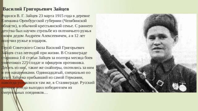  Василий Григорьевич Зайцев Родился В. Г. Зайцев 23 марта 1915 года в деревне Еленкина Оренбургской губернии (Челябинской области), в обычной крестьянской семье. С раннего детства был научен стрельбе из охотничьего ружья своим дедом Андреем Алексеевичем, а в 12 лет получил ружье в подарок. Герой Советского Союза Василий Григорьевич Зайцев стал легендой при жизни. В Сталинграде старшина 1-й статьи Зайцев за полтора месяца боев уничтожил 225 солдат и офицеров противника. Десять из них, такие же снайперы, охотились за ним и его напарниками. Одиннадцатый, специально по душу Зайцева прибывший из самой Германии, навсегда успокоился там же, в Сталинграде. Русский охотник всегда выходил победителем из смертельных поединков… 