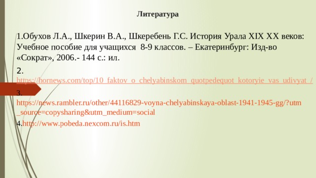 Литература   1.Обухов Л.А., Шкерин В.А., Шкеребень Г.С. История Урала XIX XX веков: Учебное пособие для учащихся 8-9 классов. – Екатеринбург: Изд-во «Сократ», 2006.- 144 с.: ил . 2. https://hornews.com/top/10_faktov_o_chelyabinskom_quotpedequot_kotoryie_vas_udivyat_/ 3. https://news.rambler.ru/other/44116829-voyna-chelyabinskaya-oblast-1941-1945-gg/?utm_source=copysharing&utm_medium=social 4. http ://www.pobeda.nexcom.ru/is.htm 