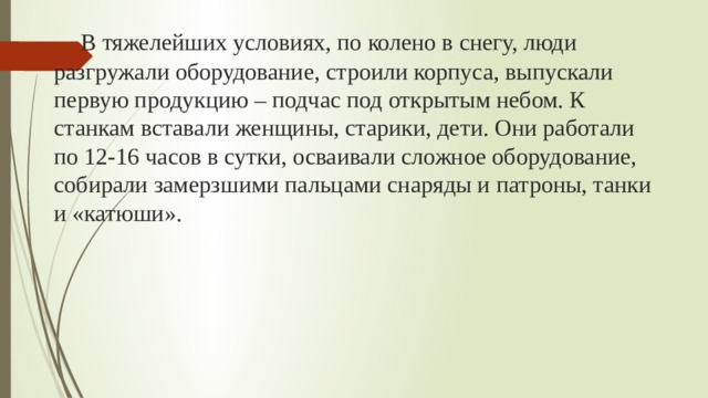  В тяжелейших условиях, по колено в снегу, люди разгружали оборудование, строили корпуса, выпускали первую продукцию – подчас под открытым небом. К станкам вставали женщины, старики, дети. Они работали по 12-16 часов в сутки, осваивали сложное оборудование, собирали замерзшими пальцами снаряды и патроны, танки и «катюши». 