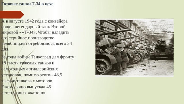 Готовые танки Т-34 в цехе    А в августе 1942 года с конвейера  сошел легендарный танк Второй мировой - «Т-34». Чтобы наладить его серийное производство челябинцам потребовалось всего 34 дня. За годы войны Танкоград дал фронту 18 тысяч тяжелых танков и самоходных артиллерийских установок, помимо этого - 48,5 тысячи танковых моторов. Ежемесячно выпускал 45 легендарных «катюш» 