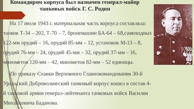 Командиром корпуса был назначен генерал-майор танковых войск Г. С. Родин На 17 июля 1943 г. материальная часть корпуса составляла: танков Т-34 – 202, Т-70 – 7, бронемашин БА-64 – 68,самоходных 122-мм орудий – 16, орудий 85-мм – 12, установок М-13 – 8, орудий 76-мм – 24, орудий 45-мм – 32, орудий 37-мм – 16, минометов 120-мм – 42, минометов 82-мм – 52 единицы.  По приказу Ставки Верховного Главнокомандования 30-й Уральский Добровольческий танковый корпус вошел в состав 4-й танковой армии генерал-лейтенанта танковых войск Василия Михайловича Баданова. 