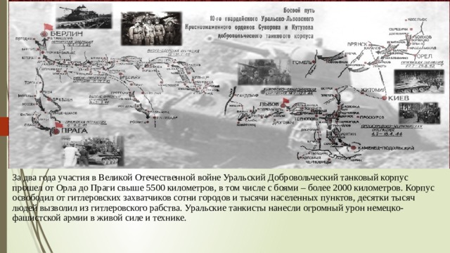 3а два года участия в Великой Отечественной войне Уральский Добровольческий танковый корпус прошел от Орла до Праги свыше 5500 километров, в том числе с боями – более 2000 километров. Корпус освободил от гитлеровских захватчиков сотни городов и тысячи населенных пунктов, десятки тысяч людей вызволил из гитлеровского рабства. Уральские танкисты нанесли огромный урон немецко-фашистской армии в живой  силе и технике. 