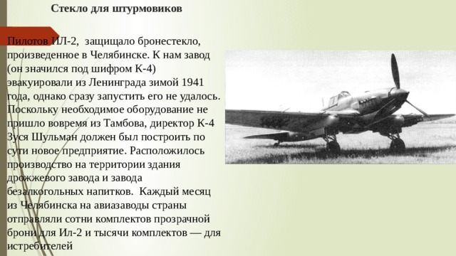 Стекло для штурмовиков Пилотов ИЛ-2, защищало бронестекло, произведенное в Челябинске. К нам завод (он значился под шифром К-4) эвакуировали из Ленинграда зимой 1941 года, однако сразу запустить его не удалось. Поскольку необходимое оборудование не пришло вовремя из Тамбова, директор К-4 Зуся Шульман должен был построить по сути новое предприятие. Расположилось производство на территории здания дрожжевого завода и завода безалкогольных напитков. Каждый месяц из Челябинска на авиазаводы страны отправляли сотни комплектов прозрачной брони для Ил-2 и тысячи комплектов — для истребителей 