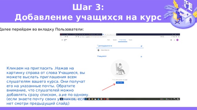 Шаг 3:  Добавление учащихся на курс Далее перейдем во вкладку Пользователи: Кликаем на пригласить .Нажав на картинку справа от слова Учащиеся, вы можете выслать приглашения всем слушателям вашего курса. Они получат его на указанные почты. Обратите внимание, что слушателей можно добавлять сразу списком, а не по одному. (если знаете почту своих учеников, если нет смотри предыдущий слайд) 