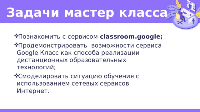 Задачи мастер класса Познакомить с сервисом classroom.google; Продемонстрировать возможности сервиса Google Класс как способа реализации дистанционных образовательных технологий; Смоделировать ситуацию обучения с использованием сетевых сервисов Интернет. 