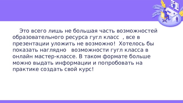  Это всего лишь не большая часть возможностей образовательного ресурса гугл класс , все в презентации уложить не возможно! Хотелось бы показать наглядно возможности гугл класса в онлайн мастер-классе. В таком формате больше можно выдать информации и попробовать на практике создать свой курс! 