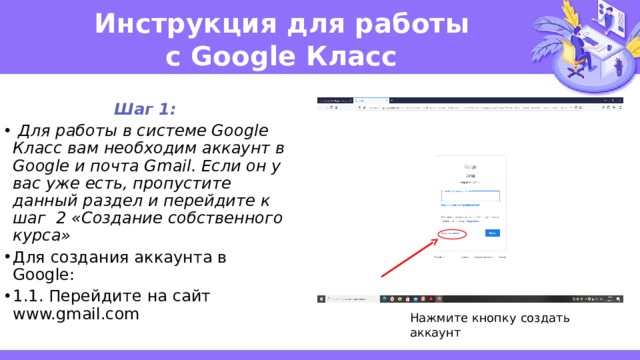 Инструкция для работы   с Google Класс Шаг 1:  Для работы в системе Google Класс вам необходим аккаунт в Google и почта Gmail. Если он у вас уже есть, пропустите данный раздел и перейдите к шаг 2 «Создание собственного курса» Для создания аккаунта в Google: 1.1. Перейдите на сайт www.gmail.com  Нажмите кнопку создать аккаунт 