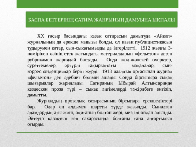 БАСПА БЕТТЕРІНІҢ САТИРА ЖАНРЫНЫҢ ДАМУЫНА ЫҚПАЛЫ  ХХ ғасыр басындағы қазақ сатирасын дамытуда «Айқап» журналының да ерекше маңызы болды. ол қазақ публицистикасын тудырумен қатар, сын-сықағымызды да ілгерілетті. 1912 жылғы 3-нөмірінен өзінің етек жағындағы материалдарын «фельетон» деген рубрикамен жариялай бастады. Онда жол-жөнекей очерктер, суреттемелер, әртүрлі тақырыптағы мақалалар, сын-корреспонденциялар беріп жүрді. 1913 жылдың ортасынан журнал «фельетон» деп әдебиет бөлімін ашады. Сонда бірсыпыра сықақ шығармалар жариялады. Сатираның Ыбырай Алтынсаринде кездескен проза түрі – сықақ әңгімелерді тәжірибеге енгізіп, дамытты.  Журналдың прозалық сатирасының бірсыпара ерекшеліктері бар. Олар ең алдымен шартты түрде жазылды. Сыналған адамдардың аты-жөні, оқиғаның болған жері, мезгілі ойдан алынды. Әйтеуір қазақтың кең сахарасында болғаны ғана аңғартылып отырды. 
