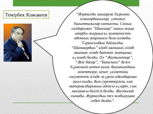 “ Журналды шығаруға бұрынғы алашордашылар, ұлтшыл бағыттағылар қатысты. Соның салдарынан “Шаншар” нағыз жаңа өмірдің жаршысы, коммунистік идеяның жаршысы бола алмады. Тұрақсыздық байқалды. “Шаншардың” кімді шаншып, кімді мақтап, кімді даттап жатқаны күмәнді болды. Ол “Жатыпотар”, “Әнге басар”, “Бақалшы” деген бүркеншік атпен кеңес бағытындағы газеттерге, кеңес үкіметінің әлеуметтік ісінде жүрген адамдарына ауыз салды. Көп суреттерінің, көп материалдарының идеясы күңірт, сын нысанасы белгісіз болды. Жалпылай сынады. Журналдың тез жабылуына себеп болды”. Темірбек Қожакеев 