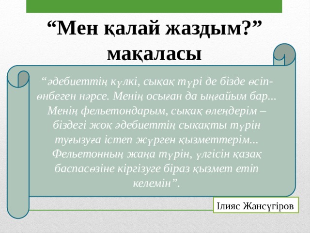 “ Мен қалай жаздым?” мақаласы “ әдебиеттің күлкі, сықақ түрі де бізде өсіп-өнбеген нәрсе. Менің осыған да ыңғайым бар... Менің фельетондарым, сықақ өлеңдерім –біздегі жоқ әдебиеттің сықақты түрін туғызуға істеп жүрген қызметтерім... Фельетонның жаңа түрін, үлгісін қазақ баспасөзіне кіргізуге біраз қызмет етіп келемін”. Ілияс Жансүгіров 