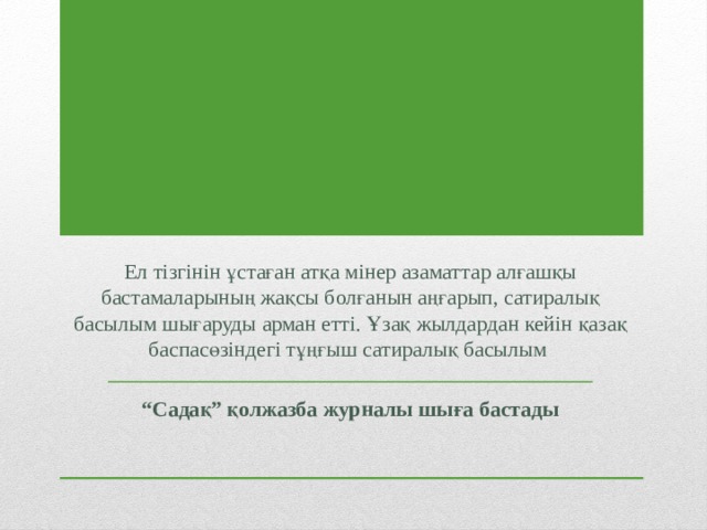 Ел тізгінін ұстаған атқа мінер азаматтар алғашқы бастамаларының жақсы болғанын аңғарып, сатиралық басылым шығаруды арман етті. Ұзақ жылдардан кейін қазақ баспасөзіндегі тұңғыш сатиралық басылым “ Садақ” қолжазба журналы шыға бастады 
