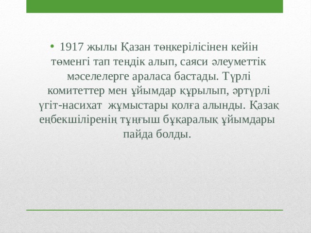 1917 жылы Қазан төңкерілісінен кейін төменгі тап теңдік алып, саяси әлеуметтік мәселелерге араласа бастады. Түрлі комитеттер мен ұйымдар құрылып, әртүрлі үгіт-насихат жұмыстары қолға алынды. Қазақ еңбекшіліренің тұңғыш бұқаралық ұйымдары пайда болды. 