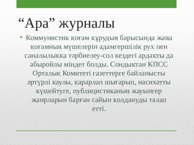“ Ара” журналы Коммунистик қоғам құрудың барысында жаңа қоғамның мүшелерін адамгершілік рух пен саналылыққа тәрбиелеу-сол кездегі ардақты да абыройлы міндет болды. Сондықтан КПСС Орталық Комитеті газеттерге байланысты әртүрлі қаулы, қарарлап шығарып, насихатты күшейтуге, публицистиканың жауынгер жанрларын барған сайын қолдануды талап етті. 