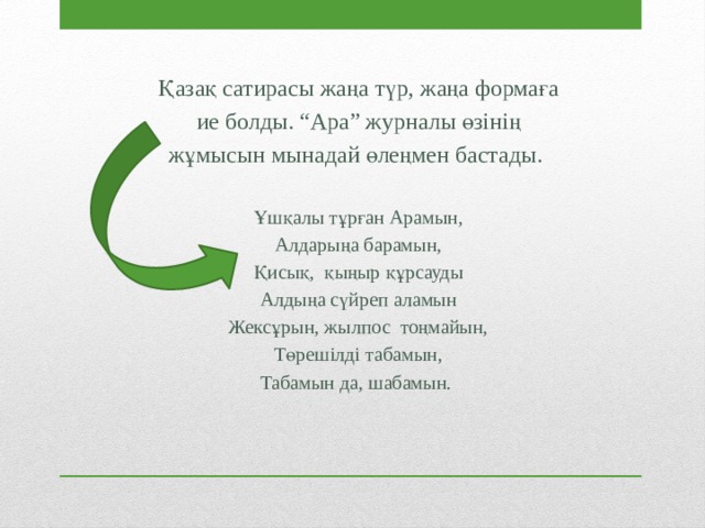 Қазақ сатирасы жаңа түр, жаңа формаға ие болды. “Ара” журналы өзінің жұмысын мынадай өлеңмен бастады. Ұшқалы тұрған Арамын, Алдарыңа барамын, Қисық, қыңыр құрсауды Алдыңа сүйреп аламын Жексұрын, жылпос тоңмайын, Төрешілді табамын, Табамын да, шабамын. 