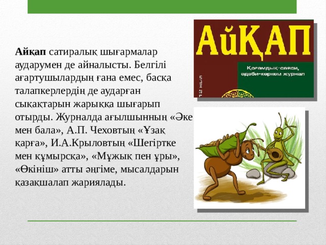Айқап сатиралық шығармалар аударумен де айналысты. Белгілі ағартушылардың ғана емес, басқа талапкерлердің де аударған сықақтарын жарыққа шығарып отырды. Журналда ағылшынның «Әке мен бала», А.П. Чеховтың «Ұзақ қарға», И.А.Крыловтың «Шегіртке мен құмырсқа», «Мұжық пен ұры», «Өкініш» атты әңгіме, мысалдарын қазақшалап жариялады. 