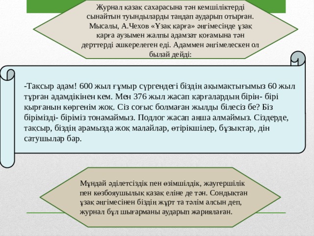 Журнал қазақ сахарасына тән кемшіліктерді сынайтын туындыларды таңдап аударып отырған. Мысалы, А.Чехов «Ұзақ қарға» әңгімесінде ұзақ қарға аузымен жалпы адамзат қоғамына тән дерттерді әшкерелеген еді. Адаммен әңгімелескен ол былай дейді: -Тақсыр адам! 600 жыл ғұмыр сүргендегі біздің ақымақтығымыз 60 жыл тұрған адамдікінен кем. Мен 376 жыл жасап қарғалардың бірін- бірі қырғанын көргенім жоқ. Сіз соғыс болмаған жылды білесіз бе? Біз бірімізді- біріміз тонамаймыз. Подлог жасап аңша алмаймыз. Сіздерде, тақсыр, біздің арамызда жоқ малайлар, өтірікшілер, бұзықтар, дін сатушылар бар. Мұндай әділетсіздік пен өзімшілдік, жаугершілік пен көзбояушылық қазақ еліне де тән. Сондықтан ұзақ әңгімесінен біздің жұрт та тәлім алсын деп, журнал бұл шығарманы аударып жариялаған. 