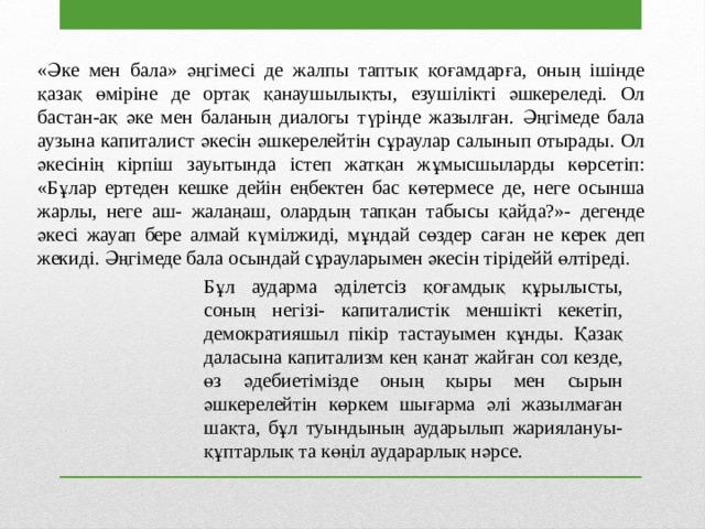 «Әке мен бала» әңгімесі де жалпы таптық қоғамдарға, оның ішінде қазақ өміріне де ортақ қанаушылықты, езушілікті әшкереледі. Ол бастан-ақ әке мен баланың диалогы түрінде жазылған. Әңгімеде бала аузына капиталист әкесін әшкерелейтін сұраулар салынып отырады. Ол әкесінің кірпіш зауытында істеп жатқан жұмысшыларды көрсетіп: «Бұлар ертеден кешке дейін еңбектен бас көтермесе де, неге осынша жарлы, неге аш- жалаңаш, олардың тапқан табысы қайда?»- дегенде әкесі жауап бере алмай күмілжиді, мұндай сөздер саған не керек деп жекиді. Әңгімеде бала осындай сұрауларымен әкесін тірідейй өлтіреді . Бұл аударма әділетсіз қоғамдық құрылысты, соның негізі- капиталистік меншікті кекетіп, демократияшыл пікір тастауымен құнды. Қазақ даласына капитализм кең қанат жайған сол кезде, өз әдебиетімізде оның қыры мен сырын әшкерелейтін көркем шығарма әлі жазылмаған шақта, бұл туындының аударылып жариялануы- құптарлық та көңіл аударарлық нәрсе. 