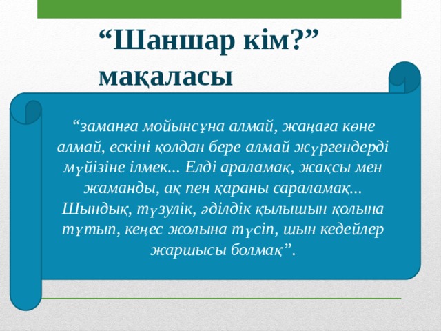“ Шаншар кім?” мақаласы “ заманға мойынсұна алмай, жаңаға көне алмай, ескіні қолдан бере алмай жүргендерді мүйізіне ілмек... Елді араламақ, жақсы мен жаманды, ақ пен қараны сараламақ... Шындық, түзулік, әділдік қылышын қолына тұтып, кеңес жолына түсіп, шын кедейлер жаршысы болмақ”. 