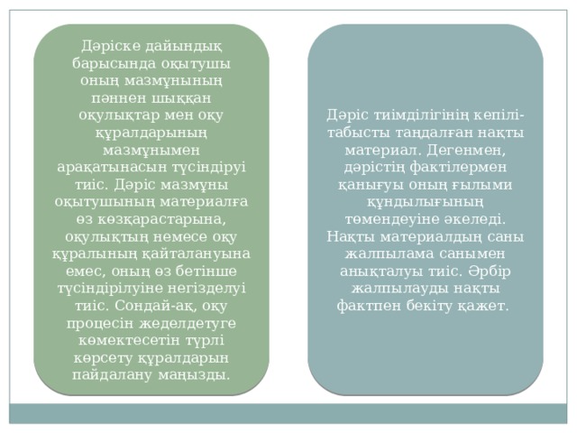 Дәріске дайындық барысында оқытушы оның мазмұнының пәннен шыққан оқулықтар мен оқу құралдарының мазмұнымен арақатынасын түсіндіруі тиіс. Дәріс мазмұны оқытушының материалға өз көзқарастарына, оқулықтың немесе оқу құралының қайталануына емес, оның өз бетінше түсіндірілуіне негізделуі тиіс. Сондай-ақ, оқу процесін жеделдетуге көмектесетін түрлі көрсету құралдарын пайдалану маңызды. Дәріс тиімділігінің кепілі-табысты таңдалған нақты материал. Дегенмен, дәрістің фактілермен қанығуы оның ғылыми құндылығының төмендеуіне әкеледі. Нақты материалдың саны жалпылама санымен анықталуы тиіс. Әрбір жалпылауды нақты фактпен бекіту қажет. 