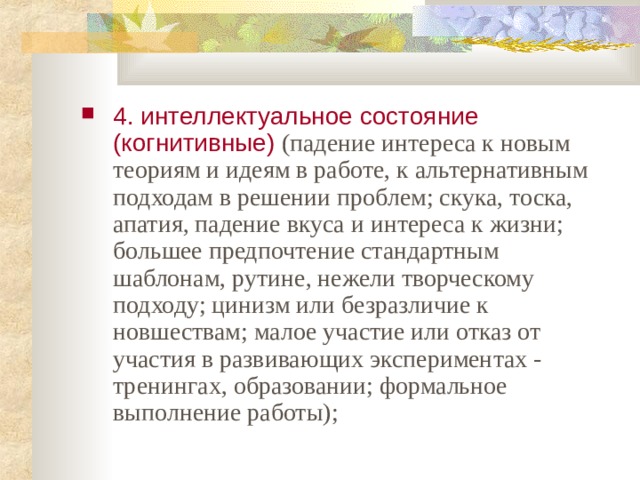 4. интеллектуальное состояние (когнитивные) (падение интереса к новым теориям и идеям в работе, к альтернативным подходам в решении проблем; скука, тоска, апатия, падение вкуса и интереса к жизни; большее предпочтение стандартным шаблонам, рутине, нежели творческому подходу; цинизм или безразличие к новшествам; малое участие или отказ от участия в развивающих экспериментах - тренингах, образовании; формальное выполнение работы);  