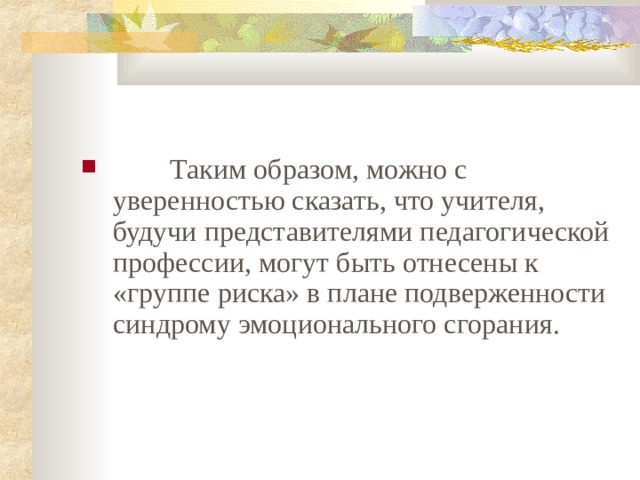          Таким образом, можно с уверенностью сказать, что учителя, будучи представителями педагогической профессии, могут быть отнесены к «группе риска» в плане подверженности синдрому эмоционального сгорания.    
