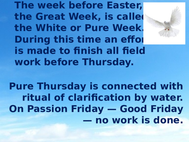 The week before Easter, the Great Week, is called the White or Pure Week. During this time an effort is made to finish all field work before Thursday. Pure Thursday is connected with ritual of clarification by water. On Passion Friday — Good Friday — no work is done. 
