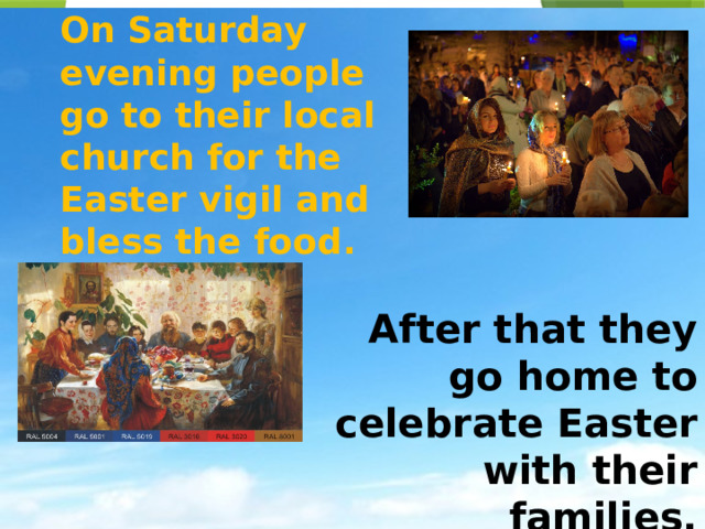 On Saturday evening people go to their local church for the Easter vigil and bless the food. After that they go home to celebrate Easter with their families. 