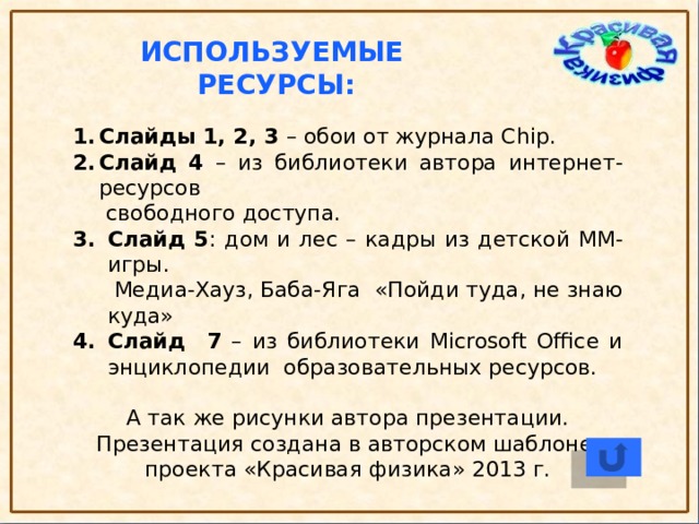 Используемые ресурсы: Слайды 1, 2, 3 – обои от журнала Chip. Слайд 4 – из библиотеки автора интернет- ресурсов  свободного доступа. Слайд 5 : дом и лес – кадры из детской ММ-игры.  Медиа-Хауз, Баба-Яга «Пойди туда, не знаю куда» Слайд 7 – из библиотеки Microsoft Office и энциклопедии образовательных ресурсов. А так же рисунки автора презентации. Презентация создана в авторском шаблоне проекта «Красивая физика» 2013 г.