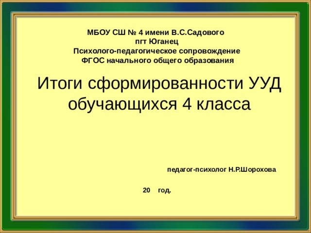 МБОУ СШ № 4 имени В.С.Садового пгт Юганец Психолого-педагогическое сопровождение  ФГОС начального  общего образования Итоги сформированности УУД обучающихся 4 класса           педагог-психолог Н.Р.Шорохова  20 год.  