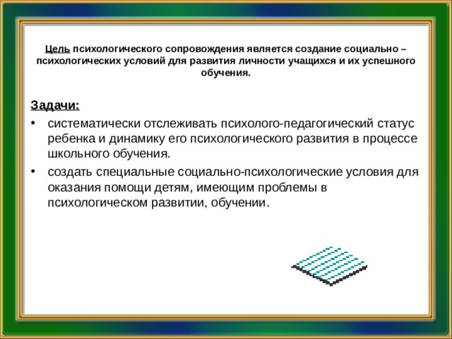      Цель  психологического сопровождения является создание социально – психологических условий для развития личности учащихся и их успешного обучения.    Задачи: систематически отслеживать психолого-педагогический статус ребенка и динамику его психологического развития в процессе школьного обучения. создать специальные социально-психологические условия для оказания помощи детям, имеющим проблемы в психологическом развитии, обучении. 
