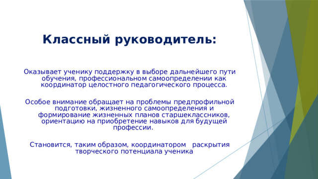  Классный руководитель: Оказывает ученику поддержку в выборе дальнейшего пути обучения, профессиональном самоопределении как координатор целостного педагогического процесса. Особое внимание обращает на проблемы предпрофильной подготовки, жизненного самоопределения и формирование жизненных планов старшеклассников, ориентацию на приобретение навыков для будущей профессии. Становится, таким образом, координатором раскрытия творческого потенциала ученика 