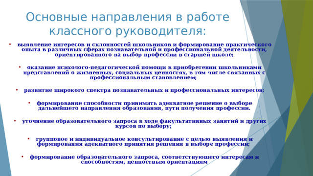 Основные направления в работе классного руководителя: выявление интересов и склонностей школьников и формирование практического опыта в различных сферах познавательной и профессиональной деятельности, ориентированного на выбор профессии в старшей школе;  оказание психолого-педагогической помощи в приобретении школьниками представлений о жизненных, социальных ценностях, в том числе связанных с профессиональным становлением;  развитие широкого спектра познавательных и профессиональных интересов;  формирование способности принимать адекватное решение о выборе дальнейшего направления образования, пути получения профессии.  уточнение образовательного запроса в ходе факультативных занятий и других курсов по выбору;  групповое и индивидуальное консультирование с целью выявления и формирования адекватного принятия решения в выборе профессии;  формирование образовательного запроса, соответствующего интересам и способностям, ценностным ориентациям 