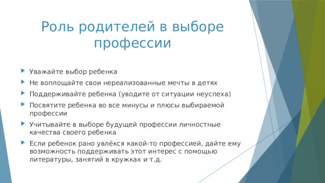 Роль родителей в выборе профессии Уважайте выбор ребенка Не воплощайте свои нереализованные мечты в детях Поддерживайте ребенка (уводите от ситуации неуспеха) Посвятите ребенка во все минусы и плюсы выбираемой профессии Учитывайте в выборе будущей профессии личностные качества своего ребенка Если ребенок рано увлёкся какой-то профессией, дайте ему возможность поддерживать этот интерес с помощью литературы, занятий в кружках и т.д. 