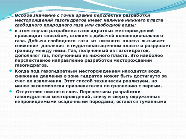 Особое значение с точки зрения перспектив разработки месторождений газогидратов имеет наличие нижнего пласта свободного природного газа или свободной воды: в этом случае разработка газогидратных месторождений происходит способом, схожим с добычей конвенционального газа. Добыча свободного газа из нижнего пласта вызывает снижение давления в гидратонасыщенном пласте и разрушает границу между ними. Газ, полученный из газогидратов, дополняет газ, полученный из нижнего пласта. Это наиболее перспективное направление разработки месторождений газогидратов. Когда под газогидратным месторождением находится вода, снижение давления в зоне гидратов может быть достигнуто за счет ее извлечения. Этот способ технически реализуем, но менее экономически привлекателен по сравнению с первым.  Отсутствие нижнего слоя. Перспективы разработки газогидратных месторождений, снизу и сверху окруженных непроницаемыми осадочными породами, остаются туманными 
