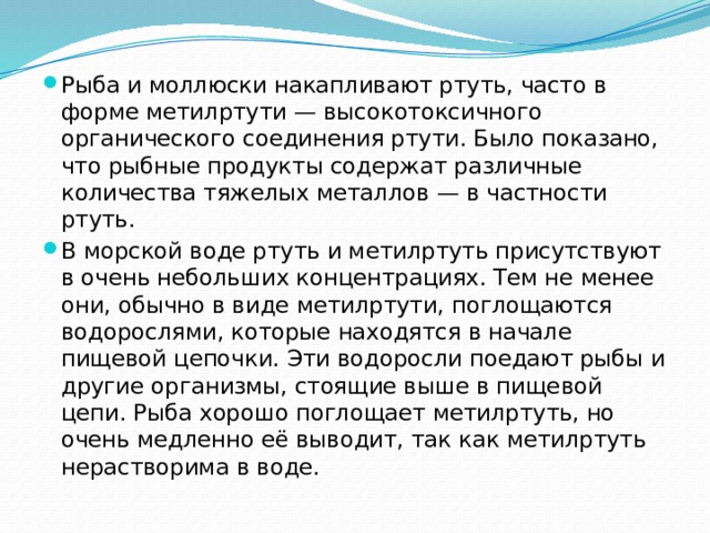 Рыба и моллюски накапливают ртуть, часто в форме метилртути — высокотоксичного органического соединения ртути. Было показано, что рыбные продукты содержат различные количества тяжелых металлов — в частности ртуть. В морской воде ртуть и метилртуть присутствуют в очень небольших концентрациях. Тем не менее они, обычно в виде метилртути, поглощаются водорослями, которые находятся в начале пищевой цепочки. Эти водоросли поедают рыбы и другие организмы, стоящие выше в пищевой цепи. Рыба хорошо поглощает метилртуть, но очень медленно её выводит, так как метилртуть нерастворима в воде. 