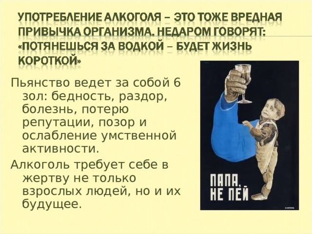 Пьянство ведет за собой 6 зол: бедность, раздор, болезнь, потерю репутации, позор и ослабление умственной активности. Алкоголь требует себе в жертву не только взрослых людей, но и их будущее. 