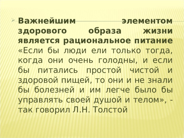 Важнейшим элементом здорового образа жизни является рациональное питание  «Если бы люди ели только тогда, когда они очень голодны, и если бы питались простой чистой и здоровой пищей, то они и не знали бы болезней и им легче было бы управлять своей душой и телом», - так говорил Л.Н. Толстой 