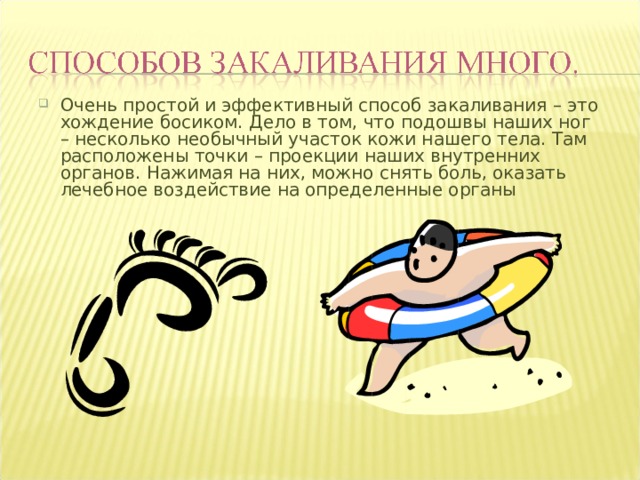 Очень простой и эффективный способ закаливания – это хождение босиком. Дело в том, что подошвы наших ног – несколько необычный участок кожи нашего тела. Там расположены точки – проекции наших внутренних органов. Нажимая на них, можно снять боль, оказать лечебное воздействие на определенные органы 