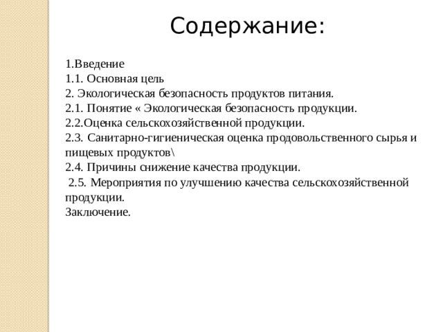 Содержание: 1.Введение 1.1. Основная цель 2. Экологическая безопасность продуктов питания. 2.1. Понятие « Экологическая безопасность продукции.  2.2.Оценка сельскохозяйственной продукции. 2.3 . Санитарно-гигиеническая оценка продовольственного сырья и пищевых продуктов\ 2.4. Причины снижение качества продукции.   2.5. Мероприятия по улучшению качества сельскохозяйственной продукции. Заключение. 