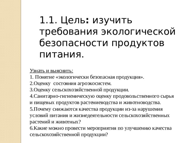 1.1. Цель : изучить требования экологической безопасности продуктов питания. Узнать и выяснить: 1. Понятие «экологически безопасная продукция». 2.Оценку состояния агроэкосистем. 3.Оценку сельскохозяйственной продукции. 4.Санитарно-гигиеническую оценку продовольственного сырья и пищевых продуктов растениеводства и животноводства. 5.Почему снижаются качества продукции из-за нарушения условий питания и жизнедеятельности сельскохозяйственных растений и животных? 6.Какие можно провести мероприятия по улучшению качества сельскохозяйственной продукции? 