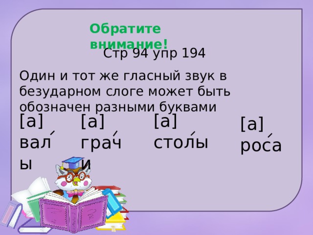 Обратите внимание! Стр 94 упр 194 Один и тот же гласный звук в безударном слоге может быть обозначен разными буквами [а] [а] валы столы [а] грачи [а] роса 