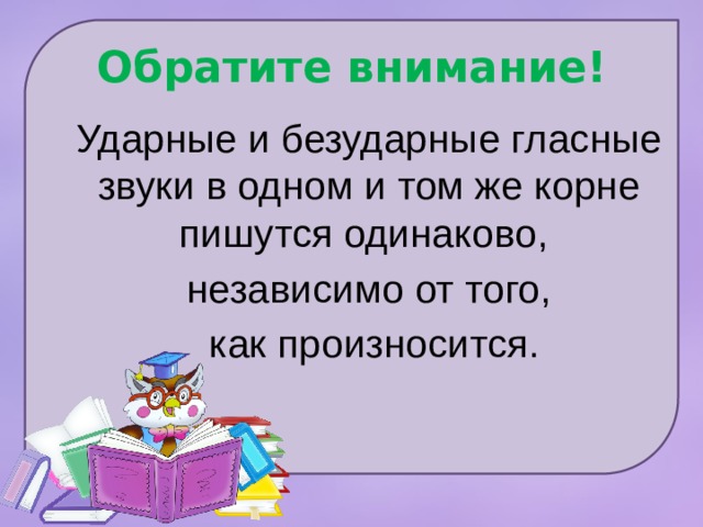 Обратите внимание! Ударные и безударные гласные звуки в одном и том же корне пишутся одинаково , независимо от того,  как произносится. 