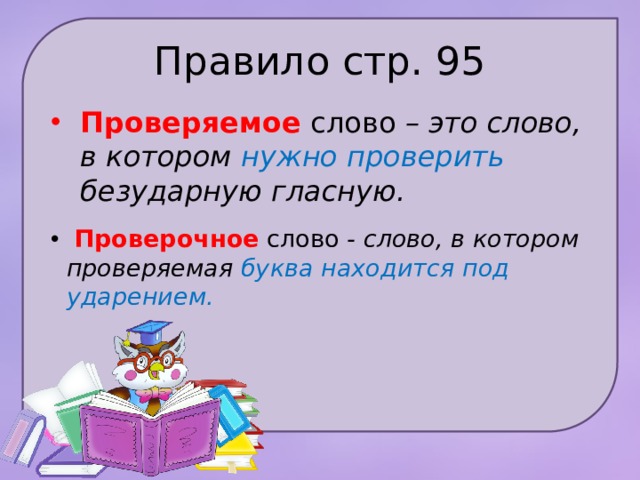 Правило стр. 95 Проверяемое слово – это слово, в котором нужно про­верить безударную гласную.  Проверочное слово - слово, в котором проверяемая буква находится под ударением. 